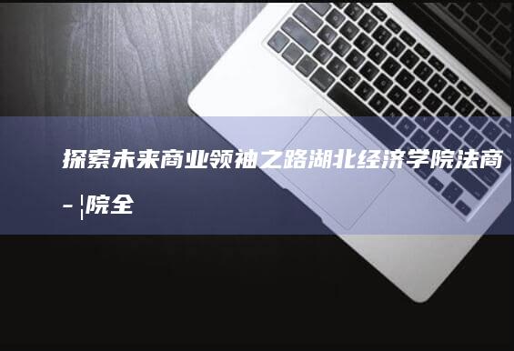 探索未来商业领袖之路：湖北经济学院法商学院全景解析